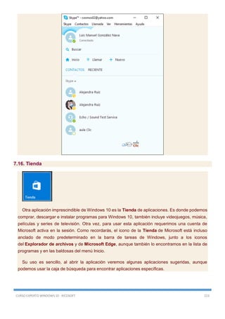 CURSO EXPERTO WINDOWS 10 - RICOSOFT 223
7.16. Tienda
Otra aplicación imprescindible de Windows 10 es la Tienda de aplicaciones. Es donde podemos
comprar, descargar e instalar programas para Windows 10, también incluye videojuegos, música,
películas y series de televisión. Otra vez, para usar esta aplicación requerimos una cuenta de
Microsoft activa en la sesión. Como recordarás, el icono de la Tienda de Microsoft está incluso
anclado de modo predeterminado en la barra de tareas de Windows, junto a los iconos
del Explorador de archivos y de Microsoft Edge, aunque también lo encontramos en la lista de
programas y en las baldosas del menú Inicio.
Su uso es sencillo, al abrir la aplicación veremos algunas aplicaciones sugeridas, aunque
podemos usar la caja de búsqueda para encontrar aplicaciones específicas.
 