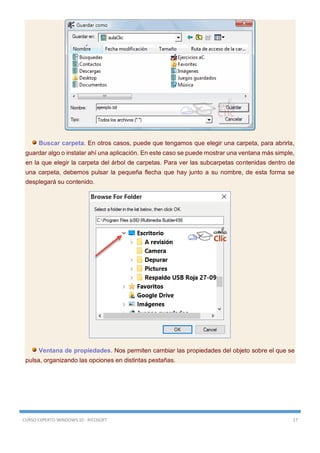 CURSO EXPERTO WINDOWS 10 - RICOSOFT 17
Buscar carpeta. En otros casos, puede que tengamos que elegir una carpeta, para abrirla,
guardar algo o instalar ahí una aplicación. En este caso se puede mostrar una ventana más simple,
en la que elegir la carpeta del árbol de carpetas. Para ver las subcarpetas contenidas dentro de
una carpeta, debemos pulsar la pequeña flecha que hay junto a su nombre, de esta forma se
desplegará su contenido.
Ventana de propiedades. Nos permiten cambiar las propiedades del objeto sobre el que se
pulsa, organizando las opciones en distintas pestañas.
 