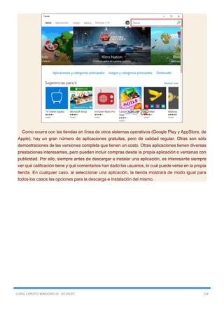 CURSO EXPERTO WINDOWS 10 - RICOSOFT 224
Como ocurre con las tiendas en línea de otros sistemas operativos (Google Play y AppStore, de
Apple), hay un gran número de aplicaciones gratuitas, pero de calidad regular. Otras son sólo
demostraciones de las versiones completa que tienen un costo. Otras aplicaciones tienen diversas
prestaciones interesantes, pero pueden incluir compras desde la propia aplicación o ventanas con
publicidad. Por ello, siempre antes de descargar e instalar una aplicación, es interesante siempre
ver qué calificación tiene y qué comentarios han dado los usuarios, lo cual puede verse en la propia
tienda. En cualquier caso, al seleccionar una aplicación, la tienda mostrará de modo igual para
todos los casos las opciones para la descarga e instalación del mismo.
 