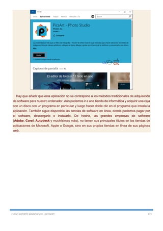 CURSO EXPERTO WINDOWS 10 - RICOSOFT 225
Hay que añadir que esta aplicación no se contrapone a los métodos tradicionales de adquisición
de software para nuestro ordenador. Aún podemos ir a una tienda de informática y adquirir una caja
con un disco con un programa en particular y luego hacer doble clic en el programa que instala la
aplicación. También sigue disponible las tiendas de software en línea, donde podemos pagar por
el software, descargarlo e instalarlo. De hecho, las grandes empresas de software
(Adobe, Corel, Autodesk y muchísimas más), no tienen sus principales títulos en las tiendas de
aplicaciones de Microsoft, Apple o Google, sino en sus propias tiendas en línea de sus páginas
web.
 