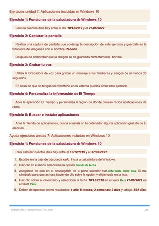 CURSO EXPERTO WINDOWS 10 - RICOSOFT 226
Ejercicios unidad 7: Aplicaciones incluidas en Windows 10
Ejercicio 1: Funciones de la calculadora de Windows 10
Calcula cuántos días hay entre el día 10/12/2019 y el 27/06/2022.
Ejercicio 2: Capturar la pantalla
Realiza una captura de pantalla que contenga la descripción de este ejercicio y guárdala en la
biblioteca de imágenes con el nombre Recorte.
Después de comprobar que la imagen se ha guardado correctamente, bórrala.
Ejercicio 3: Grabar tu voz
Utiliza la Grabadora de voz para grabar un mensaje a tus familiares y amigos de al menos 30
segundos.
En caso de que no tengas un micrófono en tu sistema puedes omitir este ejercicio.
Ejercicio 4: Personaliza la información de El Tiempo
Abre la aplicación El Tiempo y personaliza la región de dónde deseas recibir notificaciones de
clima.
Ejercicio 5: Buscar e instalar aplicaciones
Abre la Tienda de aplicaciones, busca e instala en tu ordenador alguna aplicación gratuita de tu
elección.
Ayuda ejercicios unidad 7: Aplicaciones incluidas en Windows 10
Ejercicio 1: Funciones de la calculadora de Windows 10
Para calcular cuántos días hay entre el 10/12/2019 y el 27/06/2021:
1. Escribe en la caja de búsqueda calc. Inicia la calculadora de Windows.
2. Haz clic en el menú selecciona la opción Cálculo de fecha.
3. Asegúrate de que en el desplegable de la parte superior está Diferencia entre días. Si no,
cámbialo para que así sea haciendo clic sobre la opción y eligiéndola en la lista.
4. Haz clic sobre el calendario y selecciona la fecha 10/12/2019 en el valor De y 27/06/2021 en
el valor Para.
5. Deben de aparecer como resultados: 1 año; 6 meses; 2 semanas; 3 días y, abajo, 564 días.
 