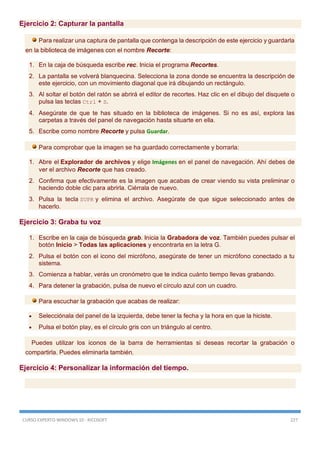 CURSO EXPERTO WINDOWS 10 - RICOSOFT 227
Ejercicio 2: Capturar la pantalla
Para realizar una captura de pantalla que contenga la descripción de este ejercicio y guardarla
en la biblioteca de imágenes con el nombre Recorte:
1. En la caja de búsqueda escribe rec. Inicia el programa Recortes.
2. La pantalla se volverá blanquecina. Selecciona la zona donde se encuentra la descripción de
este ejercicio, con un movimiento diagonal que irá dibujando un rectángulo.
3. Al soltar el botón del ratón se abrirá el editor de recortes. Haz clic en el dibujo del disquete o
pulsa las teclas Ctrl + S.
4. Asegúrate de que te has situado en la biblioteca de imágenes. Si no es así, explora las
carpetas a través del panel de navegación hasta situarte en ella.
5. Escribe como nombre Recorte y pulsa Guardar.
Para comprobar que la imagen se ha guardado correctamente y borrarla:
1. Abre el Explorador de archivos y elige Imágenes en el panel de navegación. Ahí debes de
ver el archivo Recorte que has creado.
2. Confirma que efectivamente es la imagen que acabas de crear viendo su vista preliminar o
haciendo doble clic para abrirla. Ciérrala de nuevo.
3. Pulsa la tecla SUPR y elimina el archivo. Asegúrate de que sigue seleccionado antes de
hacerlo.
Ejercicio 3: Graba tu voz
1. Escribe en la caja de búsqueda grab. Inicia la Grabadora de voz. También puedes pulsar el
botón Inicio > Todas las aplicaciones y encontrarla en la letra G.
2. Pulsa el botón con el icono del micrófono, asegúrate de tener un micrófono conectado a tu
sistema.
3. Comienza a hablar, verás un cronómetro que te indica cuánto tiempo llevas grabando.
4. Para detener la grabación, pulsa de nuevo el círculo azul con un cuadro.
Para escuchar la grabación que acabas de realizar:
 Selecciónala del panel de la izquierda, debe tener la fecha y la hora en que la hiciste.
 Pulsa el botón play, es el círculo gris con un triángulo al centro.
Puedes utilizar los iconos de la barra de herramientas si deseas recortar la grabación o
compartirla. Puedes eliminarla también.
Ejercicio 4: Personalizar la información del tiempo.
 