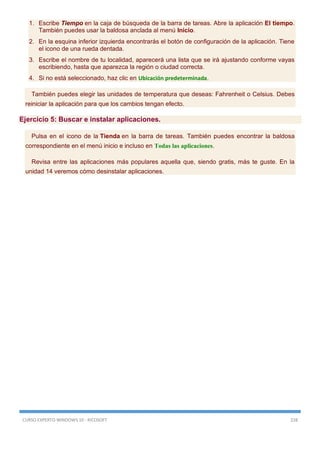 CURSO EXPERTO WINDOWS 10 - RICOSOFT 228
1. Escribe Tiempo en la caja de búsqueda de la barra de tareas. Abre la aplicación El tiempo.
También puedes usar la baldosa anclada al menú Inicio.
2. En la esquina inferior izquierda encontrarás el botón de configuración de la aplicación. Tiene
el icono de una rueda dentada.
3. Escribe el nombre de tu localidad, aparecerá una lista que se irá ajustando conforme vayas
escribiendo, hasta que aparezca la región o ciudad correcta.
4. Si no está seleccionado, haz clic en Ubicación predeterminada.
También puedes elegir las unidades de temperatura que deseas: Fahrenheit o Celsius. Debes
reiniciar la aplicación para que los cambios tengan efecto.
Ejercicio 5: Buscar e instalar aplicaciones.
Pulsa en el icono de la Tienda en la barra de tareas. También puedes encontrar la baldosa
correspondiente en el menú inicio e incluso en Todas las aplicaciones.
Revisa entre las aplicaciones más populares aquella que, siendo gratis, más te guste. En la
unidad 14 veremos cómo desinstalar aplicaciones.
 