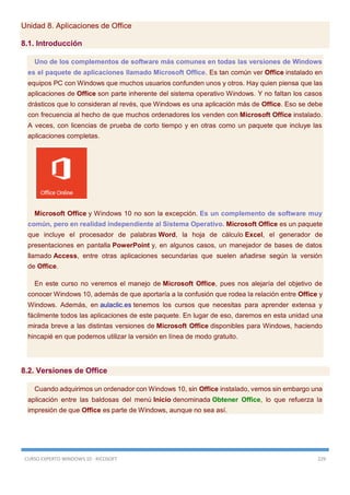CURSO EXPERTO WINDOWS 10 - RICOSOFT 229
Unidad 8. Aplicaciones de Office
8.1. Introducción
Uno de los complementos de software más comunes en todas las versiones de Windows
es el paquete de aplicaciones llamado Microsoft Office. Es tan común ver Office instalado en
equipos PC con Windows que muchos usuarios confunden unos y otros. Hay quien piensa que las
aplicaciones de Office son parte inherente del sistema operativo Windows. Y no faltan los casos
drásticos que lo consideran al revés, que Windows es una aplicación más de Office. Eso se debe
con frecuencia al hecho de que muchos ordenadores los venden con Microsoft Office instalado.
A veces, con licencias de prueba de corto tiempo y en otras como un paquete que incluye las
aplicaciones completas.
Microsoft Office y Windows 10 no son la excepción. Es un complemento de software muy
común, pero en realidad independiente al Sistema Operativo. Microsoft Office es un paquete
que incluye el procesador de palabras Word, la hoja de cálculo Excel, el generador de
presentaciones en pantalla PowerPoint y, en algunos casos, un manejador de bases de datos
llamado Access, entre otras aplicaciones secundarias que suelen añadirse según la versión
de Office.
En este curso no veremos el manejo de Microsoft Office, pues nos alejaría del objetivo de
conocer Windows 10, además de que aportaría a la confusión que rodea la relación entre Office y
Windows. Además, en aulaclic.es tenemos los cursos que necesitas para aprender extensa y
fácilmente todos las aplicaciones de este paquete. En lugar de eso, daremos en esta unidad una
mirada breve a las distintas versiones de Microsoft Office disponibles para Windows, haciendo
hincapié en que podemos utilizar la versión en línea de modo gratuito.
8.2. Versiones de Office
Cuando adquirimos un ordenador con Windows 10, sin Office instalado, vemos sin embargo una
aplicación entre las baldosas del menú Inicio denominada Obtener Office, lo que refuerza la
impresión de que Office es parte de Windows, aunque no sea así.
 