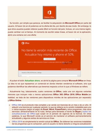 CURSO EXPERTO WINDOWS 10 - RICOSOFT 230
Su función, por simple que parezca, es facilitar la adquisición de Microsoft Office por parte del
usuario. Al hacer clic en él podemos ver la oferta del día, por decirlo de ese modo. Sin embargo, lo
que otros usuarios pueden obtener puede diferir en función del país. Incluso, en una misma región,
puede cambiar con el tiempo. Al momento de escribir estas líneas, al hacer clic en la aplicación,
abrió una ventana con una oferta:
Al pulsar el botón Actualizar ahora, se abrirá la página para comprar Microsoft Office en línea.
La idea no es que repasemos un comercial en donde intentan vendernos el software, sino que
podamos identificar las alternativas que tenemos respecto a él en lo que a Windows se refiere.
Actualmente hay, básicamente, cuatro versiones de Office, cada una con algunas variantes
menores que incluyen más o menos aplicaciones: Office 365, Office 2016, Office Mobile (en
realidad, se trata de las versiones para dispositivos móviles de las aplicaciones por separado)
y Office Online.
 Office 365 es el producto más completo y se vende con licencias de un mes o de un año. Al
adquirir una licencia por cualquier periodo, lo que se obtiene es la versión instalable para uno
o varios equipos (según el pago) de Excel, Word, PowerPoint y otros programas, más otros
servicios: almacenamiento en la nube, tiempo para llamadas a través de Skype y todas las
actualizaciones de Office que surjan en el periodo de vigencia de la licencia. En otras
palabras, lo que Microsoft vende es el servicio de mantener el software permanentemente
actualizado y algunos extras de servicios en línea.
 Office 2016 es simplemente la versión actual de Office. Se obtienen las versiones instalables
de los programas que lo componen, pero el usuario no tiene derecho a ninguna actualización
 