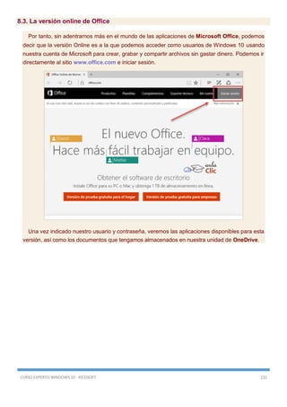 CURSO EXPERTO WINDOWS 10 - RICOSOFT 232
8.3. La versión online de Office
Por tanto, sin adentrarnos más en el mundo de las aplicaciones de Microsoft Office, podemos
decir que la versión Online es a la que podemos acceder como usuarios de Windows 10 usando
nuestra cuenta de Microsoft para crear, grabar y compartir archivos sin gastar dinero. Podemos ir
directamente al sitio www.office.com e iniciar sesión.
Una vez indicado nuestro usuario y contraseña, veremos las aplicaciones disponibles para esta
versión, así como los documentos que tengamos almacenados en nuestra unidad de OneDrive.
 