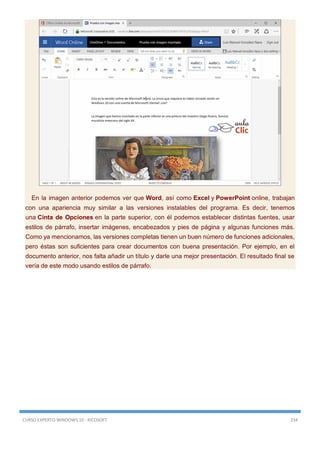 CURSO EXPERTO WINDOWS 10 - RICOSOFT 234
En la imagen anterior podemos ver que Word, así como Excel y PowerPoint online, trabajan
con una apariencia muy similar a las versiones instalables del programa. Es decir, tenemos
una Cinta de Opciones en la parte superior, con él podemos establecer distintas fuentes, usar
estilos de párrafo, insertar imágenes, encabezados y pies de página y algunas funciones más.
Como ya mencionamos, las versiones completas tienen un buen número de funciones adicionales,
pero éstas son suficientes para crear documentos con buena presentación. Por ejemplo, en el
documento anterior, nos falta añadir un título y darle una mejor presentación. El resultado final se
vería de este modo usando estilos de párrafo.
 