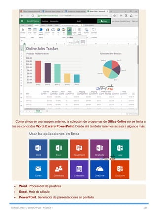 CURSO EXPERTO WINDOWS 10 - RICOSOFT 237
Como vimos en una imagen anterior, la colección de programas de Office Online no se limita a
los ya conocidos Word, Excel y PowerPoint. Desde ahí también tenemos acceso a algunos más.
 Word. Procesador de palabras
 Excel. Hoja de cálculo
 PowerPoint. Generador de presentaciones en pantalla.
 