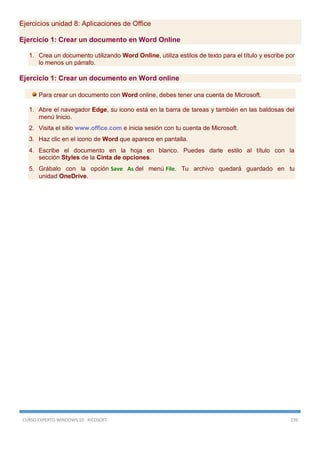 CURSO EXPERTO WINDOWS 10 - RICOSOFT 239
Ejercicios unidad 8: Aplicaciones de Office
Ejercicio 1: Crear un documento en Word Online
1. Crea un documento utilizando Word Online, utiliza estilos de texto para el título y escribe por
lo menos un párrafo.
Ejercicio 1: Crear un documento en Word online
Para crear un documento con Word online, debes tener una cuenta de Microsoft.
1. Abre el navegador Edge, su icono está en la barra de tareas y también en las baldosas del
menú Inicio.
2. Visita el sitio www.office.com e inicia sesión con tu cuenta de Microsoft.
3. Haz clic en el icono de Word que aparece en pantalla.
4. Escribe el documento en la hoja en blanco. Puedes darle estilo al título con la
sección Styles de la Cinta de opciones.
5. Grábalo con la opción Save As del menú File. Tu archivo quedará guardado en tu
unidad OneDrive.
 