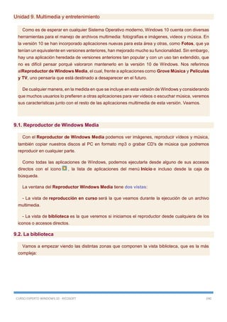 CURSO EXPERTO WINDOWS 10 - RICOSOFT 240
Unidad 9. Multimedia y entretenimiento
Como es de esperar en cualquier Sistema Operativo moderno, Windows 10 cuenta con diversas
herramientas para el manejo de archivos multimedia: fotografías e imágenes, videos y música. En
la versión 10 se han incorporado aplicaciones nuevas para esta área y otras, como Fotos, que ya
tenían un equivalente en versiones anteriores, han mejorado mucho su funcionalidad. Sin embargo,
hay una aplicación heredada de versiones anteriores tan popular y con un uso tan extendido, que
no es difícil pensar porqué valoraron mantenerlo en la versión 10 de Windows. Nos referimos
alReproductor de Windows Media, el cual, frente a aplicaciones como Grove Música y Películas
y TV, uno pensaría que está destinado a desaparecer en el futuro.
De cualquier manera, en la medida en que se incluye en esta versión de Windows y considerando
que muchos usuarios lo prefieren a otras aplicaciones para ver videos o escuchar música, veremos
sus características junto con el resto de las aplicaciones multimedia de esta versión. Veamos.
9.1. Reproductor de Windows Media
Con el Reproductor de Windows Media podemos ver imágenes, reproducir vídeos y música,
también copiar nuestros discos al PC en formato mp3 o grabar CD's de música que podremos
reproducir en cualquier parte.
Como todas las aplicaciones de Windows, podemos ejecutarla desde alguno de sus accesos
directos con el icono , la lista de aplicaciones del menú Inicio e incluso desde la caja de
búsqueda.
La ventana del Reproductor Windows Media tiene dos vistas:
- La vista de reproducción en curso será la que veamos durante la ejecución de un archivo
multimedia.
- La vista de biblioteca es la que veremos si iniciamos el reproductor desde cualquiera de los
iconos o accesos directos.
9.2. La biblioteca
Vamos a empezar viendo las distintas zonas que componen la vista biblioteca, que es la más
compleja:
 