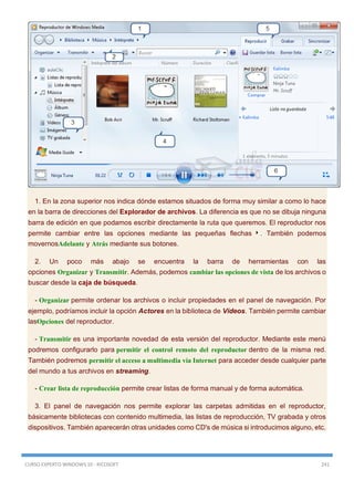 CURSO EXPERTO WINDOWS 10 - RICOSOFT 241
1. En la zona superior nos indica dónde estamos situados de forma muy similar a como lo hace
en la barra de direcciones del Explorador de archivos. La diferencia es que no se dibuja ninguna
barra de edición en que podamos escribir directamente la ruta que queremos. El reproductor nos
permite cambiar entre las opciones mediante las pequeñas flechas . También podemos
movernosAdelante y Atrás mediante sus botones.
2. Un poco más abajo se encuentra la barra de herramientas con las
opciones Organizar y Transmitir. Además, podemos cambiar las opciones de vista de los archivos o
buscar desde la caja de búsqueda.
- Organizar permite ordenar los archivos o incluir propiedades en el panel de navegación. Por
ejemplo, podríamos incluir la opción Actores en la biblioteca de Vídeos. También permite cambiar
lasOpciones del reproductor.
- Transmitir es una importante novedad de esta versión del reproductor. Mediante este menú
podremos configurarlo para permitir el control remoto del reproductor dentro de la misma red.
También podremos permitir el acceso a multimedia vía Internet para acceder desde cualquier parte
del mundo a tus archivos en streaming.
- Crear lista de reproducción permite crear listas de forma manual y de forma automática.
3. El panel de navegación nos permite explorar las carpetas admitidas en el reproductor,
básicamente bibliotecas con contenido multimedia, las listas de reproducción, TV grabada y otros
dispositivos. También aparecerán otras unidades como CD's de música si introducimos alguno, etc.
 