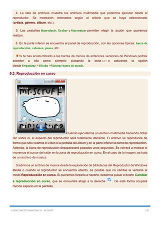 CURSO EXPERTO WINDOWS 10 - RICOSOFT 242
4. La lista de archivos muestra los archivos multimedia que podemos ejecutar desde el
reproductor. Se mostrarán ordenados según el criterio que se haya seleccionado
(artista, género, álbum, etc.).
5. Las pestañas Reproducir, Grabar y Sincronizar permiten elegir la acción que queremos
realizar.
6. En la parte inferior se encuentra el panel de reproducción, con las opciones típicas: barra de
reproducción, volumen, pausa, etc.
Si te has acostumbrado a las barras de menús de anteriores versiones de Windows podrás
acceder a ella como siempre: pulsando la tecla Alt o activando la opción
desde Organizar > Diseño >Mostrar barra de menús.
9.3. Reproducción en curso
Cuando ejecutamos un archivo multimedia haciendo doble
clic sobre él, el aspecto del reproductor será totalmente diferente. El archivo se reproducirá de
forma que sólo veamos el vídeo o la portada del álbum y en la parte inferior la barra de reproducción.
Además, la barra de reproducción desaparecerá pasados unos segundos. Se volverá a mostrar si
movemos el cursor del ratón en la zona de reproducción en curso. En el caso de la imagen, se trata
de un archivo de música.
Si abrimos un archivo de música desde la exploración de bibliotecas del Reproductor de Windows
Media o cuando el reproductor se encuentra abierto, es posible que no cambie la ventana al
modo Reproducción en curso. Si queremos forzarla a hacerlo, debemos pulsar el botón Cambiar
a reproducción en curso, que se encuentra abajo a la derecha . De esta forma ocupará
menos espacio en la pantalla.
 