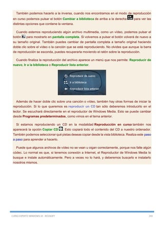 CURSO EXPERTO WINDOWS 10 - RICOSOFT 243
También podemos hacerlo a la inversa, cuando nos encontramos en el modo de reproducción
en curso podemos pulsar el botón Cambiar a biblioteca de arriba a la derecha para ver las
distintas opciones que contiene la ventana.
Cuando estemos reproduciendo algún archivo multimedia, como un vídeo, podemos pulsar el
botón para mostrarlo en pantalla completa. Si volvemos a pulsar el botón volverá de nuevo a
su tamaño original. También puedes cambiar de pantalla completa a tamaño original haciendo
doble clic sobre el vídeo o la canción que se está reproduciendo. No olvides que aunque la barra
de reproducción se esconda, puedes recuperarla moviendo el ratón sobre la reproducción.
Cuando finaliza la reproducción del archivo aparece un menú que nos permite: Reproducir de
nuevo, Ir a la biblioteca o Reproducir lista anterior.
Además de hacer doble clic sobre una canción o vídeo, también hay otras formas de iniciar la
reproducción. Si lo que queremos es reproducir un CD tan sólo deberemos introducirlo en el
lector. Se escuchará directamente en el reproductor de Windows Media. Esto se puede cambiar
desde Programas predeterminados, como vimos en el tema anterior.
Si estamos reproduciendo un CD en la modalidad Reproducción en curso también nos
aparecerá la opción Copiar CD . Esto copiará todo el contenido del CD a nuestro ordenador.
También podemos seleccionar qué pistas deseas copiar desde la vista biblioteca. Realiza este paso
a paso para aprender a hacerlo.
Puede que algunos archivos de vídeo no se vean u oigan correctamente, porque nos falte algún
códec. Lo normal es que, si tenemos conexión a Internet, el Reproductor de Windows Media lo
busque e instale automáticamente. Pero a veces no lo hará, y deberemos buscarlo e instalarlo
nosotros mismos.
 