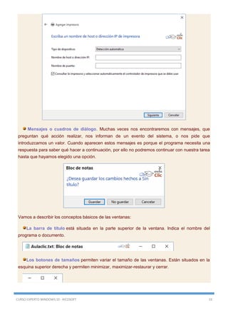 CURSO EXPERTO WINDOWS 10 - RICOSOFT 19
Mensajes o cuadros de diálogo. Muchas veces nos encontraremos con mensajes, que
preguntan qué acción realizar, nos informan de un evento del sistema, o nos pide que
introduzcamos un valor. Cuando aparecen estos mensajes es porque el programa necesita una
respuesta para saber qué hacer a continuación, por ello no podremos continuar con nuestra tarea
hasta que hayamos elegido una opción.
Vamos a describir los conceptos básicos de las ventanas:
La barra de título está situada en la parte superior de la ventana. Indica el nombre del
programa o documento.
Los botones de tamaños permiten variar el tamaño de las ventanas. Están situados en la
esquina superior derecha y permiten minimizar, maximizar-restaurar y cerrar.
 