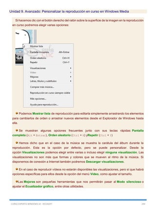 CURSO EXPERTO WINDOWS 10 - RICOSOFT 244
Unidad 9. Avanzado: Personalizar la reproducción en curso en Windows Media
Si hacemos clic con el botón derecho del ratón sobre la superficie de la imagen en la reproducción
en curso podremos elegir varias opciones:
Podemos Mostrar lista de reproducción para editarla simplemente arrastrando los elementos
para cambiarlos de orden o arrastrar nuevos elementos desde el Explorador de Windows hasta
ella.
Se muestran algunas opciones frecuentes junto con sus teclas rápidas: Pantalla
completa (Alt + Entrar), Orden aleatorio (Ctrl + H) yRepetir (Ctrl + Y)
Hemos dicho que en el caso de la música se muestra la carátula del álbum durante la
reproducción. Esta es la opción por defecto, pero se puede personalizar. Desde la
opción Visualizaciones podemos elegir entre varias o incluso elegir ninguna visualización. Las
visualizaciones no son más que formas y colores que se mueven al ritmo de la música. Si
disponemos de conexión a Internet también podremos Descargar visualizaciones.
En el caso de reproducir vídeos no estarán disponibles las visualizaciones, pero sí que habrá
opciones específicas para ellos desde la opción del menú Vídeo, como ajustar el tamaño.
Las Mejoras son pequeñas herramientas que nos permitirán pasar al Modo silencioso o
ajustar el Ecualizador gráfico, entre otras utilidades.
 