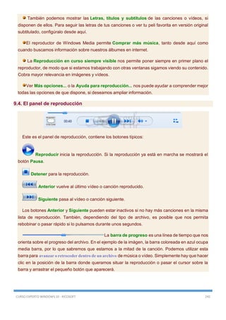 CURSO EXPERTO WINDOWS 10 - RICOSOFT 245
También podemos mostrar las Letras, títulos y subtítulos de las canciones o vídeos, si
disponen de ellos. Para seguir las letras de tus canciones o ver tu peli favorita en versión original
subtitulado, configúralo desde aquí.
El reproductor de Windows Media permite Comprar más música, tanto desde aquí como
cuando buscamos información sobre nuestros álbumes en internet.
La Reproducción en curso siempre visible nos permite poner siempre en primer plano el
reproductor, de modo que si estamos trabajando con otras ventanas sigamos viendo su contenido.
Cobra mayor relevancia en imágenes y vídeos.
Ver Más opciones... o la Ayuda para reproducción... nos puede ayudar a comprender mejor
todas las opciones de que dispone, si deseamos ampliar información.
9.4. El panel de reproducción
Este es el panel de reproducción, contiene los botones típicos:
Reproducir inicia la reproducción. Si la reproducción ya está en marcha se mostrará el
botón Pausa.
Detener para la reproducción.
Anterior vuelve al último vídeo o canción reproducido.
Siguiente pasa al vídeo o canción siguiente.
Los botones Anterior y Siguiente pueden estar inactivos si no hay más canciones en la misma
lista de reproducción. También, dependiendo del tipo de archivo, es posible que nos permita
rebobinar o pasar rápido si lo pulsamos durante unos segundos.
La barra de progreso es una línea de tiempo que nos
orienta sobre el progreso del archivo. En el ejemplo de la imágen, la barra coloreada en azul ocupa
media barra, por lo que sabremos que estamos a la mitad de la canción. Podemos utilizar esta
barra para avanzar o retroceder dentro de un archivo de música o vídeo. Simplemente hay que hacer
clic en la posición de la barra donde queramos situar la reproducción o pasar el cursor sobre la
barra y arrastrar el pequeño botón que aparecerá.
 