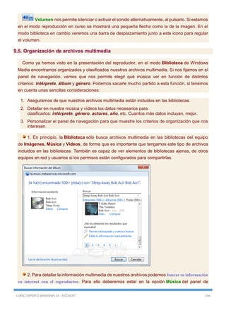 CURSO EXPERTO WINDOWS 10 - RICOSOFT 246
Volumen nos permite silenciar o activar el sonido alternativamente, al pulsarlo. Si estamos
en el modo reproducción en curso se mostrará una pequeña flecha como la de la imagen. En el
modo biblioteca en cambio veremos una barra de desplazamiento junto a este icono para regular
el volumen.
9.5. Organización de archivos multimedia
Como ya hemos visto en la presentación del reproductor, en el modo Biblioteca de Windows
Media encontramos organizados y clasificados nuestros archivos multimedia. Si nos fijamos en el
panel de navegación, vemos que nos permite elegir qué música ver en función de distintos
criterios: intérprete, álbum y género. Podemos sacarle mucho partido a esta función, si tenemos
en cuenta unas sencillas consideraciones:
1. Asegurarnos de que nuestros archivos multimedia están incluidos en las bibliotecas.
2. Detallar en nuestra música y vídeos los datos necesarios para
clasificarlos: intérprete, género, actores, año, etc. Cuantos más datos incluyan, mejor.
3. Personalizar el panel de navegación para que muestre los criterios de organización que nos
interesen.
1. En principio, la Biblioteca sólo busca archivos multimedia en las bibliotecas del equipo
de Imágenes, Música y Vídeos, de forma que es importante que tengamos este tipo de archivos
incluidos en las bibliotecas. También es capaz de ver elementos de bibliotecas ajenas, de otros
equipos en red y usuarios si los permisos están configurados para compartirlas.
2. Para detallar la información multimedia de nuestros archivos podemos buscar su información
en internet con el reproductor. Para ello deberemos estar en la opción Música del panel de
 
