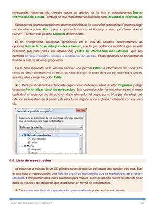CURSO EXPERTO WINDOWS 10 - RICOSOFT 247
navegación. Hacemos clic derecho sobre un archivo de la lista y seleccionamos Buscar
información del álbum. También en este menú tenemos la opción para actualizar la información.
Si buscamos aparecerán distintos álbumes con el título de la canción coincidente. Podemos elegir
uno de ellos o pulsar Más... para comprobar los datos del álbum propuesto y confirmar si es el
nuestro. También nos permite Comprar directamente.
Si no encontramos resultados apropiados, en la lista de álbumes encontraremos las
opciones Revise la búsqueda y vuelva a buscar, con la que podremos modificar qué se está
buscando (útil para pistas sin información) y Edite la información manualmente, que nos
permitirá introducir nosotros mismos la información del archivo. Estas opciones se encuentran al
final de la lista de álbumes propuestos.
En la zona izquierda de la ventana también nos permite Editar la información del disco. Otra
forma de editar directamente el álbum es hacer clic con el botón derecho del ratón sobre una de
sus etiquetas y elegir la opción Editar.
3. Para personalizar los criterios de organización debemos pulsar el botón Organizar y elegir
la opción Personalizar panel de navegación. Esta opción también la encontramos en el menú
contextual si hacemos clic derecho en algún elemento del propio panel. Nos permite elegir qué
criterios se muestran en el panel y de esta forma organizar los archivos multimedia con un único
clic.
9.6. Lista de reproducción
Al escuchar la música de un CD puedes observar que se reproduce una canción tras otra. Esto
es una lista de reproducción: una lista de archivos multimedia que se reproducen en el orden
indicado. Principalmente las listas se utilizan para música, aunque también puede resultar útil crear
listas de vídeos o de imágenes que aparecerán en forma de presentación.
Para crear una lista de reproducción personalizada podemos hacerlo desde:
 