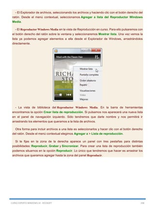 CURSO EXPERTO WINDOWS 10 - RICOSOFT 248
- El Explorador de archivos, seleccionando los archivos y haciendo clic con el botón derecho del
ratón. Desde el menú contextual, seleccionamos Agregar a lista del Reproductor Windows
Media.
- El Reproductor Windows Media en la vista de Reproducción en curso. Para ello pulsaremos con
el botón derecho del ratón sobre la ventana y seleccionaremos Mostrar lista. Una vez vemos la
lista ya podemos agregar elementos a ella desde el Explorador de Windows, arrastrándolos
directamente.
- La vista de biblioteca del Reproductor Windows Media. En la barra de herramientas
encontramos la opción Crear lista de reproducción. Si pulsamos nos aparecerá una nueva lista
en el panel de navegación izquierdo. Sólo tendremos que darle nombre y nos permitirá ir
arrastrando los elementos que queramos a la lista de archivos.
Otra forma para incluir archivos a una lista es seleccionarlos y hacer clic con el botón derecho
del ratón. Desde el menú contextual elegimos Agregar a > Lista de reproducción.
Si te fijas en la zona de la derecha aparece un panel con tres pestañas para distintas
posibilidades: Reproducir, Grabar y Sincronizar. Para crear una lista de reproducción también
podemos situarnos en la opción Reproducir. Lo único que tendremos que hacer es arrastrar los
archivos que queramos agregar hasta la zona del panel Reproducir.
 