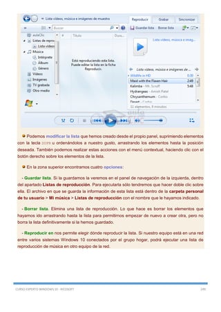 CURSO EXPERTO WINDOWS 10 - RICOSOFT 249
Podemos modificar la lista que hemos creado desde el propio panel, suprimiendo elementos
con la tecla SUPR u ordenándolos a nuestro gusto, arrastrando los elementos hasta la posición
deseada. También podemos realizar estas acciones con el menú contextual, haciendo clic con el
botón derecho sobre los elementos de la lista.
En la zona superior encontramos cuatro opciones:
- Guardar lista. Si la guardamos la veremos en el panel de navegación de la izquierda, dentro
del apartado Listas de reproducción. Para ejecutarla sólo tendremos que hacer doble clic sobre
ella. El archivo en que se guarda la información de esta lista está dentro de la carpeta personal
de tu usuario > Mi música > Listas de reproducción con el nombre que le hayamos indicado.
- Borrar lista. Elimina una lista de reproducción. Lo que hace es borrar los elementos que
hayamos ido arrastrando hasta la lista para permitirnos empezar de nuevo a crear otra, pero no
borra la lista definitivamente si la hemos guardado.
- Reproducir en nos permite elegir dónde reproducir la lista. Si nuestro equipo está en una red
entre varios sistemas Windows 10 conectados por el grupo hogar, podrá ejecutar una lista de
reproducción de música en otro equipo de la red.
 