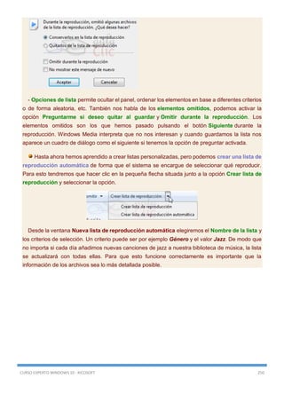 CURSO EXPERTO WINDOWS 10 - RICOSOFT 250
- Opciones de lista permite ocultar el panel, ordenar los elementos en base a diferentes criterios
o de forma aleatoria, etc. También nos habla de los elementos omitidos, podemos activar la
opción Preguntarme si deseo quitar al guardar y Omitir durante la reproducción. Los
elementos omitidos son los que hemos pasado pulsando el botón Siguiente durante la
reproducción. Windows Media interpreta que no nos interesan y cuando guardamos la lista nos
aparece un cuadro de diálogo como el siguiente si tenemos la opción de preguntar activada.
Hasta ahora hemos aprendido a crear listas personalizadas, pero podemos crear una lista de
reproducción automática de forma que el sistema se encargue de seleccionar qué reproducir.
Para esto tendremos que hacer clic en la pequeña flecha situada junto a la opción Crear lista de
reproducción y seleccionar la opción.
Desde la ventana Nueva lista de reproducción automática elegiremos el Nombre de la lista y
los criterios de selección. Un criterio puede ser por ejemplo Género y el valor Jazz. De modo que
no importa si cada día añadimos nuevas canciones de jazz a nuestra biblioteca de música, la lista
se actualizará con todas ellas. Para que esto funcione correctamente es importante que la
información de los archivos sea lo más detallada posible.
 
