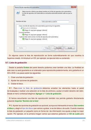 CURSO EXPERTO WINDOWS 10 - RICOSOFT 251
En algunos casos la lista de reproducción se forma automáticamente sin que nosotros la
hayamos creado. Al introducir un CD, por ejemplo, se ejecuta todo su contenido.
9.7. Lista de grabación
Desde la pestaña Grabar del panel derecho podemos crear también una lista. La finalidad en
este caso no será guardarla en el ordenador para reproducirla posteriormente, sino grabarla en un
CD o DVD. Los pasos serán los siguientes:
1. Crear una lista de grabación.
2. Ajustar las opciones de grabación.
3. Grabar el disco.
1. Para crear la lista de grabación debemos arrastrar los elementos hasta el panel
de Grabación o realizar una selección en la lista de archivos y pulsar el botón derecho del ratón.
Desde el menú contextual elegimos Agregar a > Lista de grabación.
Si hemos escuchando una lista de reproducción también nos permite grabarla directamente
pulsando Importar 'Nombre de la lista'.
2. Ajustar las opciones de grabación es opcional, aunque es interesante al menos Dar nombre
al disco y elegir el tipo de disco que vamos a grabar, si es de datos o de audio. Cuando creamos
la lista de grabación un pequeño icono en forma de i de información nos ayuda a elegir la mejor
opción. Por ejemplo, en la primera imagen vemos que estamos grabando un CD de audio pero
 