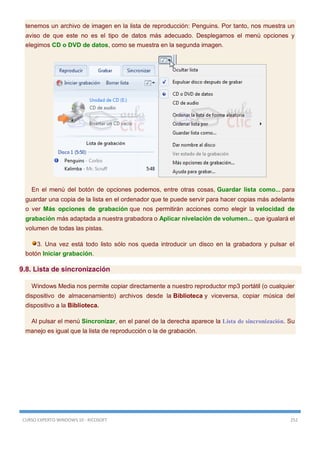 CURSO EXPERTO WINDOWS 10 - RICOSOFT 252
tenemos un archivo de imagen en la lista de reproducción: Penguins. Por tanto, nos muestra un
aviso de que este no es el tipo de datos más adecuado. Desplegamos el menú opciones y
elegimos CD o DVD de datos, como se muestra en la segunda imagen.
En el menú del botón de opciones podemos, entre otras cosas, Guardar lista como... para
guardar una copia de la lista en el ordenador que te puede servir para hacer copias más adelante
o ver Más opciones de grabación que nos permitirán acciones como elegir la velocidad de
grabación más adaptada a nuestra grabadora o Aplicar nivelación de volumen... que igualará el
volumen de todas las pistas.
3. Una vez está todo listo sólo nos queda introducir un disco en la grabadora y pulsar el
botón Iniciar grabación.
9.8. Lista de sincronización
Windows Media nos permite copiar directamente a nuestro reproductor mp3 portátil (o cualquier
dispositivo de almacenamiento) archivos desde la Biblioteca y viceversa, copiar música del
dispositivo a la Biblioteca.
Al pulsar el menú Sincronizar, en el panel de la derecha aparece la Lista de sincronización. Su
manejo es igual que la lista de reproducción o la de grabación.
 