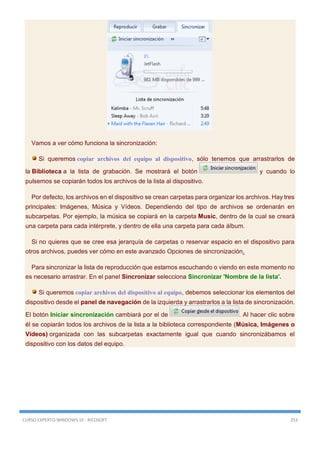 CURSO EXPERTO WINDOWS 10 - RICOSOFT 253
Vamos a ver cómo funciona la sincronización:
Si queremos copiar archivos del equipo al dispositivo, sólo tenemos que arrastrarlos de
la Biblioteca a la lista de grabación. Se mostrará el botón y cuando lo
pulsemos se copiarán todos los archivos de la lista al dispositivo.
Por defecto, los archivos en el dispositivo se crean carpetas para organizar los archivos. Hay tres
principales: Imágenes, Música y Vídeos. Dependiendo del tipo de archivos se ordenarán en
subcarpetas. Por ejemplo, la música se copiará en la carpeta Music, dentro de la cual se creará
una carpeta para cada intérprete, y dentro de ella una carpeta para cada álbum.
Si no quieres que se cree esa jerarquía de carpetas o reservar espacio en el dispositivo para
otros archivos, puedes ver cómo en este avanzado Opciones de sincronización.
Para sincronizar la lista de reproducción que estamos escuchando o viendo en este momento no
es necesario arrastrar. En el panel Sincronizar selecciona Sincronizar 'Nombre de la lista'.
Si queremos copiar archivos del dispositivo al equipo, debemos seleccionar los elementos del
dispositivo desde el panel de navegación de la izquierda y arrastrarlos a la lista de sincronización.
El botón Iniciar sincronización cambiará por el de . Al hacer clic sobre
él se copiarán todos los archivos de la lista a la biblioteca correspondiente (Música, Imágenes o
Vídeos) organizada con las subcarpetas exactamente igual que cuando sincronizábamos el
dispositivo con los datos del equipo.
 