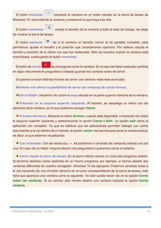 CURSO EXPERTO WINDOWS 10 - RICOSOFT 20
El botón minimizar convierte la ventana en un botón situado en la barra de tareas de
Windows 10, escondiendo la ventana y mostrando lo que haya tras ella.
El botón maximizar amplia el tamaño de la ventana a todo el área de trabajo, sin dejar
de mostrar la barra de tareas.
El botón restaurar da a la ventana un tamaño menor al de pantalla completa, para
permitirnos ajustar el tamaño y la posición que consideremos oportuno. Por defecto adopta el
tamaño y posición de la última vez que fue restaurada. Sólo se muestra cuando la ventana está
maximizada, sustituyendo al botón maximizar.
El botón de cerrar se encarga de cerrar la ventana. En el caso de haber realizado cambios
en algún documento te preguntará si deseas guardar los cambios antes de cerrar.
Si quieres conocer distintas formas de cerrar una ventana visita este avanzado.
Windows nos ofrece la posibilidad de cerrar las ventanas de varias formas.
Con el Ratón. Haciendo clic sobre el aspa situada en la parte superior derecha de la ventana.
Pulsando en la esquina superior izquierda. Al hacerlo, se despliega un menú con las
opciones de la ventana, en el que podemos escoger Cerrar.
A través del menú. Abriendo el menú Archivo, cuando está disponible, o haciendo clic sobre
la esquina superior izquierda y seleccionando la opción Cerrar o Salir. La opción salir cierra la
aplicación por completo. Ya que es habitual que las aplicaciones permitan trabajar con varios
documentos a la vez dentro de sí mismas, la opción cerrar nos servirá para cerrar la ventana activa,
es decir, la que estamos visualizando.
Con el teclado. Con las teclas Alt + F4 podremos ir cerrando las ventanas activas una por
una. En caso de no haber ninguna abierta nos preguntará si queremos cerrar el sistema.
Cerrar desde la barra de tareas. En la barra inferior vemos un icono por programa abierto.
Si tenemos abiertas varias sesiones de un mismo programa, por ejemplo, si hemos abierto dos
ventanas diferentes de nuestro navegador, Windows 10 las agrupará. Podemos cerrarlas todas a
la vez haciendo clic con el botón derecho en el icono correspondiente de la barra de tareas, esto
hará que aparezca una ventana como la siguiente. Ya sólo queda hacer clic en la opción Cerrar
todas las ventanas. Si en cambio sólo hemos abierto una ventana indicará la opción Cerrar
ventana.
 