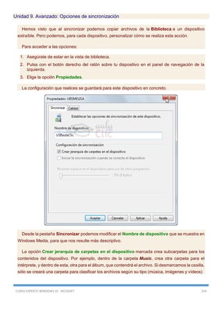 CURSO EXPERTO WINDOWS 10 - RICOSOFT 254
Unidad 9. Avanzado: Opciones de sincronización
Hemos visto que al sincronizar podemos copiar archivos de la Biblioteca a un dispositivo
extraíble. Pero podemos, para cada dispositivo, personalizar cómo se realiza esta acción.
Para acceder a las opciones:
1. Asegúrate de estar en la vista de biblioteca.
2. Pulsa con el botón derecho del ratón sobre tu dispositivo en el panel de navegación de la
izquierda.
3. Elige la opción Propiedades.
La configuración que realices se guardará para este dispositivo en concreto.
Desde la pestaña Sincronizar podemos modificar el Nombre de dispositivo que se muestra en
Windows Media, para que nos resulte más descriptivo.
La opción Crear jerarquía de carpetas en el dispositivo marcada crea subcarpetas para los
contenidos del dispositivo. Por ejemplo, dentro de la carpeta Music, crea otra carpeta para el
intérprete, y dentro de esta, otra para el álbum, que contendrá el archivo. Si desmarcamos la casilla,
sólo se creará una carpeta para clasificar los archivos según su tipo (música, imágenes y vídeos)
 