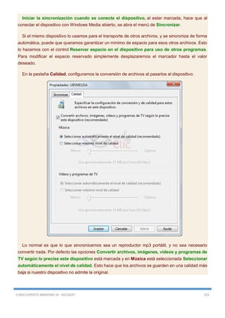 CURSO EXPERTO WINDOWS 10 - RICOSOFT 255
Iniciar la sincronización cuando se conecte el dispositivo, al estar marcada, hace que al
conectar el dispositivo con Windows Media abierto, se abra el menú de Sincronizar.
Si el mismo dispositivo lo usamos para el transporte de otros archivos, y se sincroniza de forma
automática, puede que queramos garantizar un mínimo de espacio para esos otros archivos. Esto
lo hacemos con el control Reservar espacio en el dispositivo para uso de otros programas.
Para modificar el espacio reservado simplemente desplazaremos el marcador hasta el valor
deseado.
En la pestaña Calidad, configuramos la conversión de archivos al pasarlos al dispositivo.
Lo normal es que lo que sincronicemos sea un reproductor mp3 portátil, y no sea necesario
convertir nada. Por defecto las opciones Convertir archivos, imágenes, vídeos y programas de
TV según lo precise este dispositivo está marcada y en Música está seleccionada Seleccionar
automáticamente el nivel de calidad. Esto hace que los archivos se guarden en una calidad más
baja si nuestro dispositivo no admite la original.
 
