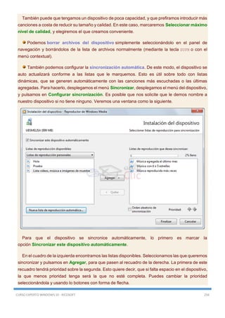 CURSO EXPERTO WINDOWS 10 - RICOSOFT 256
También puede que tengamos un dispositivo de poca capacidad, y que prefiramos introducir más
canciones a costa de reducir su tamaño y calidad. En este caso, marcaremos Seleccionar máximo
nivel de calidad, y elegiremos el que creamos conveniente.
Podemos borrar archivos del dispositivo simplemente seleccionándolo en el panel de
navegación y borrándolos de la lista de archivos normalmente (mediante la tecla SUPR o con el
menú contextual).
También podemos configurar la sincronización automática. De este modo, el dispositivo se
auto actualizará conforme a las listas que le marquemos. Esto es útil sobre todo con listas
dinámicas, que se generen automáticamente con las canciones más escuchadas o las últimas
agregadas. Para hacerlo, desplegamos el menú Sincronizar, desplegamos el menú del dispositivo,
y pulsamos en Configurar sincronización. Es posible que nos solicite que le demos nombre a
nuestro dispositivo si no tiene ninguno. Veremos una ventana como la siguiente.
Para que el dispositivo se sincronice automáticamente, lo primero es marcar la
opción Sincronizar este dispositivo automáticamente.
En el cuadro de la izquierda encontramos las listas disponibles. Seleccionamos las que queremos
sincronizar y pulsamos en Agregar, para que pasen al recuadro de la derecha. La primera de este
recuadro tendrá prioridad sobre la segunda. Esto quiere decir, que si falta espacio en el dispositivo,
la que menos prioridad tenga será la que no esté completa. Puedes cambiar la prioridad
seleccionándola y usando lo botones con forma de flecha.
 