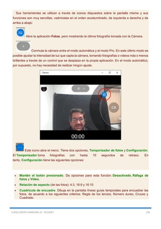 CURSO EXPERTO WINDOWS 10 - RICOSOFT 258
Sus herramientas se utilizan a través de iconos dispuestos sobre la pantalla misma y sus
funciones son muy sencillas, veámoslas en el orden acostumbrado, de izquierda a derecha y de
arriba a abajo:
Abre la aplicación Fotos, pero mostrando la última fotografía tomada con la Cámara.
Conmuta la cámara entre el modo automática y el modo Pro. En este último modo es
posible ajustar la intensidad de luz que capta la cámara, tomando fotografías o videos más o menos
brillantes a través de un control que se desplaza en la propia aplicación. En el modo automático,
por supuesto, no hay necesidad de realizar ningún ajuste.
Este icono abre el menú. Tiene dos opciones, Temporizador de fotos y Configuración.
El Temporizador toma fotografías con hasta 10 segundos de retraso. En
tanto, Configuración tiene las siguientes opciones:
 Mantén el botón presionado. Da opciones para esta función: Desactivado, Ráfaga de
fotos y Vídeo.
 Relación de aspecto (de las fotos): 4:3, 16:9 y 16:10
 Cuadrícula de encuadre. Dibuja en la pantalla líneas guías temporales para encuadrar las
fotos, de acuerdo a los siguientes criterios: Regla de los tercios, Número áureo, Cruces y
Cuadrado.
 