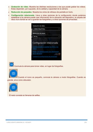 CURSO EXPERTO WINDOWS 10 - RICOSOFT 259
 Grabación de vídeo. Muestra las distintas resoluciones a las que puede grabar los videos.
Éstas dependen, por supuesto, de la calidad y capacidad de la cámara.
 Reducción de parpadeo. Muestra los ciclos de refresco de pantalla en hertz.
 Configuración relacionada. Lleva a otras opciones de la configuración donde podemos
establecer si la cámara puede usar información de la ubicación del dispositivo, la carpeta del
disco duro donde se van a guardar las fotografías y a otras opciones de privacidad.
Conmuta la cámara para tomar video, en lugar de fotografías.
Cuando el icono es pequeño, conmuta la cámara a modo fotografías. Cuando es
grande, sirve como obturador.
El resto consiste en llenarse de selfies.
 