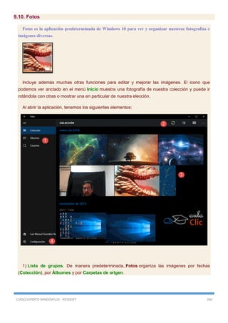CURSO EXPERTO WINDOWS 10 - RICOSOFT 260
9.10. Fotos
Fotos es la aplicación predeterminada de Windows 10 para ver y organizar nuestras fotografías e
imágenes diversas.
Incluye además muchas otras funciones para editar y mejorar las imágenes. El icono que
podemos ver anclado en el menú Inicio muestra una fotografía de nuestra colección y puede ir
rotándola con otras o mostrar una en particular de nuestra elección.
Al abrir la aplicación, tenemos los siguientes elementos:
1) Lista de grupos. De manera predeterminada, Fotos organiza las imágenes por fechas
(Colección), por Álbumes y por Carpetas de origen.
 
