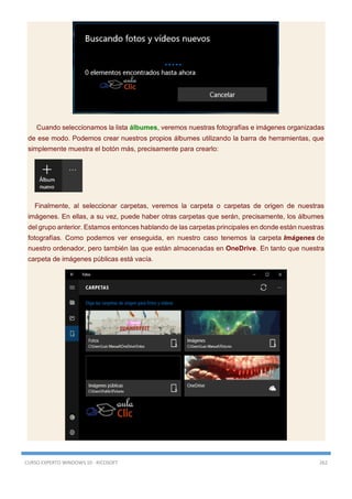 CURSO EXPERTO WINDOWS 10 - RICOSOFT 262
Cuando seleccionamos la lista álbumes, veremos nuestras fotografías e imágenes organizadas
de ese modo. Podemos crear nuestros propios álbumes utilizando la barra de herramientas, que
simplemente muestra el botón más, precisamente para crearlo:
Finalmente, al seleccionar carpetas, veremos la carpeta o carpetas de origen de nuestras
imágenes. En ellas, a su vez, puede haber otras carpetas que serán, precisamente, los álbumes
del grupo anterior. Estamos entonces hablando de las carpetas principales en donde están nuestras
fotografías. Como podemos ver enseguida, en nuestro caso tenemos la carpeta Imágenes de
nuestro ordenador, pero también las que están almacenadas en OneDrive. En tanto que nuestra
carpeta de imágenes públicas está vacía.
 