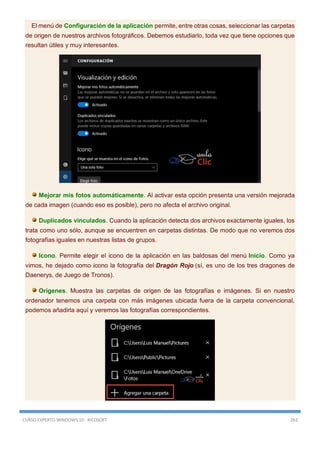 CURSO EXPERTO WINDOWS 10 - RICOSOFT 263
El menú de Configuración de la aplicación permite, entre otras cosas, seleccionar las carpetas
de origen de nuestros archivos fotográficos. Debemos estudiarlo, toda vez que tiene opciones que
resultan útiles y muy interesantes.
Mejorar mis fotos automáticamente. Al activar esta opción presenta una versión mejorada
de cada imagen (cuando eso es posible), pero no afecta el archivo original.
Duplicados vinculados. Cuando la aplicación detecta dos archivos exactamente iguales, los
trata como uno sólo, aunque se encuentren en carpetas distintas. De modo que no veremos dos
fotografías iguales en nuestras listas de grupos.
Icono. Permite elegir el icono de la aplicación en las baldosas del menú Inicio. Como ya
vimos, he dejado como icono la fotografía del Dragón Rojo (sí, es uno de los tres dragones de
Daenerys, de Juego de Tronos).
Orígenes. Muestra las carpetas de origen de las fotografías e imágenes. Si en nuestro
ordenador tenemos una carpeta con más imágenes ubicada fuera de la carpeta convencional,
podemos añadirla aquí y veremos las fotografías correspondientes.
 