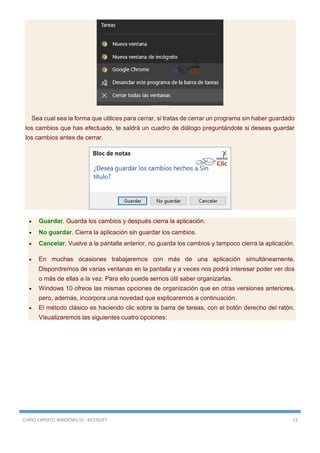 CURSO EXPERTO WINDOWS 10 - RICOSOFT 21
Sea cual sea la forma que utilices para cerrar, si tratas de cerrar un programa sin haber guardado
los cambios que has efectuado, te saldrá un cuadro de diálogo preguntándote si deseas guardar
los cambios antes de cerrar.
 Guardar. Guarda los cambios y después cierra la aplicación.
 No guardar. Cierra la aplicación sin guardar los cambios.
 Cancelar. Vuelve a la pantalla anterior, no guarda los cambios y tampoco cierra la aplicación.
 En muchas ocasiones trabajaremos con más de una aplicación simultáneamente.
Dispondremos de varias ventanas en la pantalla y a veces nos podrá interesar poder ver dos
o más de ellas a la vez. Para ello puede sernos útil saber organizarlas.
 Windows 10 ofrece las mismas opciones de organización que en otras versiones anteriores,
pero, además, incorpora una novedad que explicaremos a continuación.
 El método clásico es haciendo clic sobre la barra de tareas, con el botón derecho del ratón.
Visualizaremos las siguientes cuatro opciones:
 