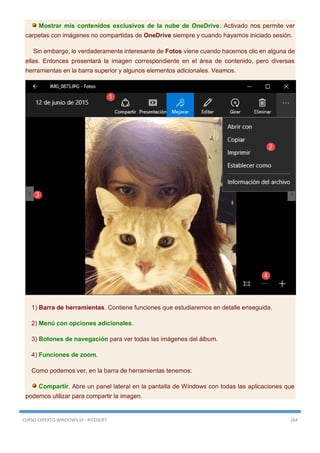 CURSO EXPERTO WINDOWS 10 - RICOSOFT 264
Mostrar mis contenidos exclusivos de la nube de OneDrive. Activado nos permite ver
carpetas con imágenes no compartidas de OneDrive siempre y cuando hayamos iniciado sesión.
Sin embargo, lo verdaderamente interesante de Fotos viene cuando hacemos clic en alguna de
ellas. Entonces presentará la imagen correspondiente en el área de contenido, pero diversas
herramientas en la barra superior y algunos elementos adicionales. Veamos.
1) Barra de herramientas. Contiene funciones que estudiaremos en detalle enseguida.
2) Menú con opciones adicionales.
3) Botones de navegación para ver todas las imágenes del álbum.
4) Funciones de zoom.
Como podemos ver, en la barra de herramientas tenemos:
Compartir. Abre un panel lateral en la pantalla de Windows con todas las aplicaciones que
podemos utilizar para compartir la imagen.
 