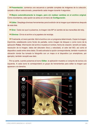 CURSO EXPERTO WINDOWS 10 - RICOSOFT 265
Presentación, comienza una secuencia a pantalla completa de imágenes de la colección,
carpeta o álbum seleccionado, presentando cada imagen durante 4 segundos.
Mejora automáticamente la imagen, pero sin realizar cambios en el archivo original.
Como recordamos, esta opción se activa en el menú de Configuración.
Editar. Despliega diversas herramientas para la edición de la imagen que trataremos después
de esta lista.
Girar. Cada vez que lo pulsamos, la imagen rota 90ª en sentido de las manecillas del reloj.
Eliminar. Envía el archivo a la papelera de reciclaje.
Finalmente, el menú permite: Abrir el archivo con un programa determinado, Copiar la imagen,
Imprimirla, establecerla como fondo de pantalla, como imagen de bloqueo o como icono de la
aplicación Fotos. Información del archivo muestra el nombre, fecha de creación, tamaño en bytes,
resolución de la imagen, datos del obturador (foco y velocidad), el valor del ISO, así como el
dispositivo usado entre otros datos. Si está activada la opción correspondiente, también muestra la
ubicación donde fue tomada la fotografía con un mapa si el dispositivo (un smartphone, por
ejemplo), también recopiló ese dato.
Por su parte, cuando pulsamos el icono Editar, la aplicación muestra un conjunto de iconos a la
izquierda. A cada icono le corresponderá un grupo de herramientas para editar la imagen que
aparecen a la derecha.
 