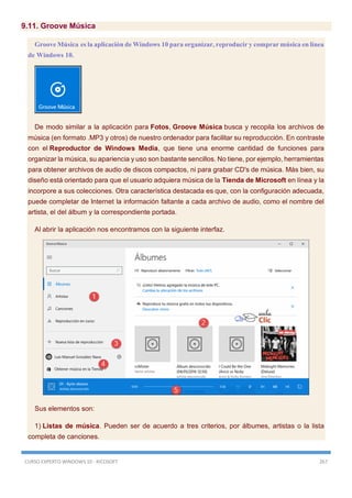 CURSO EXPERTO WINDOWS 10 - RICOSOFT 267
9.11. Groove Música
Groove Música es la aplicación de Windows 10 para organizar, reproducir y comprar música en línea
de Windows 10.
De modo similar a la aplicación para Fotos, Groove Música busca y recopila los archivos de
música (en formato .MP3 y otros) de nuestro ordenador para facilitar su reproducción. En contraste
con el Reproductor de Windows Media, que tiene una enorme cantidad de funciones para
organizar la música, su apariencia y uso son bastante sencillos. No tiene, por ejemplo, herramientas
para obtener archivos de audio de discos compactos, ni para grabar CD's de música. Más bien, su
diseño está orientado para que el usuario adquiera música de la Tienda de Microsoft en línea y la
incorpore a sus colecciones. Otra característica destacada es que, con la configuración adecuada,
puede completar de Internet la información faltante a cada archivo de audio, como el nombre del
artista, el del álbum y la correspondiente portada.
Al abrir la aplicación nos encontramos con la siguiente interfaz.
Sus elementos son:
1) Listas de música. Pueden ser de acuerdo a tres criterios, por álbumes, artistas o la lista
completa de canciones.
 