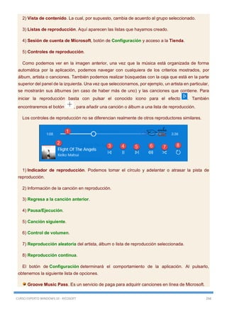 CURSO EXPERTO WINDOWS 10 - RICOSOFT 268
2) Vista de contenido. La cual, por supuesto, cambia de acuerdo al grupo seleccionado.
3) Listas de reproducción. Aquí aparecen las listas que hayamos creado.
4) Sesión de cuenta de Microsoft, botón de Configuración y acceso a la Tienda.
5) Controles de reproducción.
Como podemos ver en la imagen anterior, una vez que la música está organizada de forma
automática por la aplicación, podemos navegar con cualquiera de los criterios mostrados, por
álbum, artista o canciones. También podemos realizar búsquedas con la caja que está en la parte
superior del panel de la izquierda. Una vez que seleccionamos, por ejemplo, un artista en particular,
se mostrarán sus álbumes (en caso de haber más de uno) y las canciones que contiene. Para
iniciar la reproducción basta con pulsar el conocido icono para el efecto . También
encontraremos el botón , para añadir una canción o álbum a una lista de reproducción.
Los controles de reproducción no se diferencian realmente de otros reproductores similares.
1) Indicador de reproducción. Podemos tomar el círculo y adelantar o atrasar la pista de
reproducción.
2) Información de la canción en reproducción.
3) Regresa a la canción anterior.
4) Pausa/Ejecución.
5) Canción siguiente.
6) Control de volumen.
7) Reproducción aleatoria del artista, álbum o lista de reproducción seleccionada.
8) Reproducción continua.
El botón de Configuración determinará el comportamiento de la aplicación. Al pulsarlo,
obtenemos la siguiente lista de opciones.
Groove Music Pass. Es un servicio de paga para adquirir canciones en línea de Microsoft.
 
