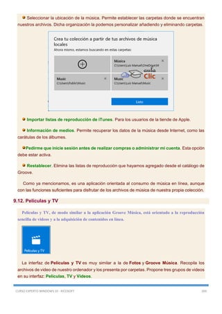 CURSO EXPERTO WINDOWS 10 - RICOSOFT 269
Seleccionar la ubicación de la música. Permite establecer las carpetas donde se encuentran
nuestros archivos. Dicha organización la podemos personalizar añadiendo y eliminando carpetas.
Importar listas de reproducción de iTunes. Para los usuarios de la tiende de Apple.
Información de medios. Permite recuperar los datos de la música desde Internet, como las
carátulas de los álbumes.
Pedirme que inicie sesión antes de realizar compras o administrar mi cuenta. Esta opción
debe estar activa.
Restablecer. Elimina las listas de reproducción que hayamos agregado desde el catálogo de
Groove.
Como ya mencionamos, es una aplicación orientada al consumo de música en línea, aunque
con las funciones suficientes para disfrutar de los archivos de música de nuestra propia colección.
9.12. Películas y TV
Películas y TV, de modo similar a la aplicación Groove Música, está orientado a la reproducción
sencilla de videos y a la adquisición de contenidos en línea.
La interfaz de Películas y TV es muy similar a la de Fotos y Groove Música. Recopila los
archivos de video de nuestro ordenador y los presenta por carpetas. Propone tres grupos de videos
en su interfaz: Películas, TV y Videos.
 