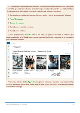 CURSO EXPERTO WINDOWS 10 - RICOSOFT 271
1) El primer icono permite identificar pantallas externas (usualmente de televisiones inteligentes
o smartTV), que estén conectadas a la misma red que nuestro ordenador. De ese modo, Windows
10 puede transmitir a la pantalla externa vía inalámbrica la película a reproducir.
2) Con este icono modificamos la proporción entre ancho y alto de la reproducción del video.
3) Pausa/Reproducir.
4) Control de volumen
5) Reproducción a pantalla completa.
6) Reproducción continua.
Cuando seleccionamos Películas o TV de las listas, la aplicación muestra el contenido que
hayamos adquirido de la Tienda o bien sugerencias para hacerlo. Se trata, pues, de un mecanismo
para vendernos contenido.
Finalmente, el botón de Configuración nos permite establecer los datos para realizar dichas
compras, especificar las carpetas donde debe recopilar videos de nuestro ordenador y establecer
la calidad de descarga.
 