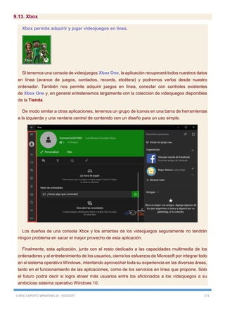 CURSO EXPERTO WINDOWS 10 - RICOSOFT 272
9.13. Xbox
Xbox permite adquirir y jugar videojuegos en línea.
Si tenemos una consola de videojuegos Xbox One, la aplicación recuperará todos nuestros datos
en línea (avance de juegos, contactos, records, etcétera) y podremos verlos desde nuestro
ordenador. También nos permite adquirir juegos en línea, conectar con controles existentes
de Xbox One y, en general entretenernos largamente con la colección de videojuegos disponibles
de la Tienda.
De modo similar a otras aplicaciones, tenemos un grupo de iconos en una barra de herramientas
a la izquierda y una ventana central de contenido con un diseño para un uso simple.
Los dueños de una consola Xbox y los amantes de los videojuegos seguramente no tendrán
ningún problema en sacar el mayor provecho de esta aplicación.
Finalmente, esta aplicación, junto con el resto dedicado a las capacidades multimedia de los
ordenadores y al entretenimiento de los usuarios, cierra los esfuerzos de Microsoft por integrar todo
en el sistema operativo Windows, intentando aprovechar toda su experiencia en las diversas áreas,
tanto en el funcionamiento de las aplicaciones, como de los servicios en línea que propone. Sólo
el futuro podrá decir si logra atraer más usuarios entre los aficionados a los videojuegos a su
ambicioso sistema operativo Windows 10.
 