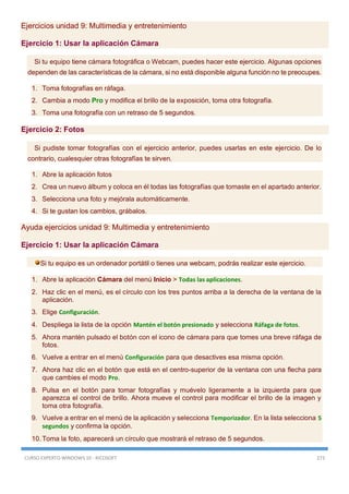 CURSO EXPERTO WINDOWS 10 - RICOSOFT 273
Ejercicios unidad 9: Multimedia y entretenimiento
Ejercicio 1: Usar la aplicación Cámara
Si tu equipo tiene cámara fotográfica o Webcam, puedes hacer este ejercicio. Algunas opciones
dependen de las características de la cámara, si no está disponible alguna función no te preocupes.
1. Toma fotografías en ráfaga.
2. Cambia a modo Pro y modifica el brillo de la exposición, toma otra fotografía.
3. Toma una fotografía con un retraso de 5 segundos.
Ejercicio 2: Fotos
Si pudiste tomar fotografías con el ejercicio anterior, puedes usarlas en este ejercicio. De lo
contrario, cualesquier otras fotografías te sirven.
1. Abre la aplicación fotos
2. Crea un nuevo álbum y coloca en él todas las fotografías que tomaste en el apartado anterior.
3. Selecciona una foto y mejórala automáticamente.
4. Si te gustan los cambios, grábalos.
Ayuda ejercicios unidad 9: Multimedia y entretenimiento
Ejercicio 1: Usar la aplicación Cámara
Si tu equipo es un ordenador portátil o tienes una webcam, podrás realizar este ejercicio.
1. Abre la aplicación Cámara del menú Inicio > Todas las aplicaciones.
2. Haz clic en el menú, es el círculo con los tres puntos arriba a la derecha de la ventana de la
aplicación.
3. Elige Configuración.
4. Despliega la lista de la opción Mantén el botón presionado y selecciona Ráfaga de fotos.
5. Ahora mantén pulsado el botón con el icono de cámara para que tomes una breve ráfaga de
fotos.
6. Vuelve a entrar en el menú Configuración para que desactives esa misma opción.
7. Ahora haz clic en el botón que está en el centro-superior de la ventana con una flecha para
que cambies el modo Pro.
8. Pulsa en el botón para tomar fotografías y muévelo ligeramente a la izquierda para que
aparezca el control de brillo. Ahora mueve el control para modificar el brillo de la imagen y
toma otra fotografía.
9. Vuelve a entrar en el menú de la aplicación y selecciona Temporizador. En la lista selecciona 5
segundos y confirma la opción.
10. Toma la foto, aparecerá un círculo que mostrará el retraso de 5 segundos.
 