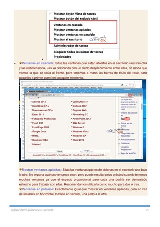 CURSO EXPERTO WINDOWS 10 - RICOSOFT 22

 Ventanas en cascada: Sitúa las ventanas que están abiertas en el escritorio una tras otra
y las redimensiona. Las va colocando con un cierto desplazamiento entre ellas, de modo que
vemos la que se sitúa al frente, pero tenemos a mano las barras de título del resto para
pasarlas a primer plano en cualquier momento.
Mostrar ventanas apiladas: Sitúa las ventanas que están abiertas en el escritorio una bajo
la otra. No importa cuántas ventanas sean, pero puede resultar poco práctico cuando tenemos
muchas ventanas ya que el espacio proporcional para cada una podría ser demasiado
estrecho para trabajar con ellas. Recomendamos utilizarlo como mucho para dos o tres.
Ventanas en paralelo: Exactamente igual que mostrar en ventanas apiladas, pero en vez
de situarlas en horizontal, lo hace en vertical, una junto a la otra.
 