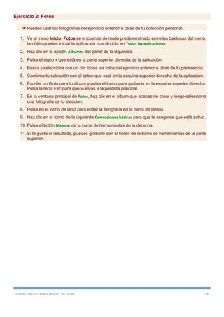CURSO EXPERTO WINDOWS 10 - RICOSOFT 274
Ejercicio 2: Fotos
Puedes usar las fotografías del ejercicio anterior u otras de tu colección personal.
1. Ve al menú Inicio. Fotos se encuentra de modo predeterminado entre las baldosas del menú,
también puedes iniciar la aplicación buscándola en Todas las aplicaciones.
2. Haz clic en la opción Álbumes del panel de la izquierda.
3. Pulsa el signo + que está en la parte superior derecha de la aplicación.
4. Busca y selecciona con un clic todas las fotos del ejercicio anterior u otras de tu preferencia.
5. Confirma tu selección con el botón que está en la esquina superior derecha de la aplicación.
6. Escribe un título para tu álbum y pulsa el icono para grabarlo en la esquina superior derecha.
Pulsa la tecla Esc para que vuelvas a la pantalla principal.
7. En la ventana principal de Fotos, haz clic en el álbum que acabas de crear y luego selecciona
una fotografía de tu elección.
8. Pulsa en el icono de lápiz para editar la fotografía en la barra de tareas.
9. Haz clic en el icono de la izquierda Correcciones básicas para que te asegures que está activo.
10. Pulsa el botón Mejorar de la barra de herramientas de la derecha.
11. Si te gusta el resultado, puedes grabarlo con el botón de la barra de herramientas de la parte
superior.
 