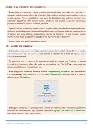 CURSO EXPERTO WINDOWS 10 - RICOSOFT 275
Unidad 10. La impresora y otros dispositivos
Para trabajar, todo ordenador requiere de dispositivos adicionales. Uno de los más comunes, por
supuesto, es la impresora. Otro más, el escáner. Hay modelos que integran ambas funciones en
un solo aparato. Pero en realidad hay una serie de dispositivos que podemos conectar a un
ordenador: dispositivos USB, paneles táctiles, tarjetas de red, tarjetas con puertos adicionales,
pantallas inalámbricas, bocinas bluetooth, etcétera.
Sin ánimo de ser exhaustivos en esta revisión, repasemos los pasos fundamentales para instalar,
configurar y usar algunos de los dispositivos más comunes con los que podemos encontrarnos en
el camino, así como algunas características nuevas de Windows 10 para integrar nuestra
información de modo que podamos acceder a ella desde más de un dispositivo.
Comencemos esta revisión por las impresoras.
10.1. Instalar una impresora
Existen algunas impresoras que Windows detecta mediante el sistema PnP (Plug & Play) y se instalan
como cualquier otro tipo de hardware. Este sistema lo veremos en el tema de Agregar nuevo
hardware más adelante.
En este tema nos ocuparemos de aprender a instalar impresoras que Windows no detecta
(normalmente impresoras algo más viejas no compatibles con Plug & Play), impresoras con
conexión inalámbrica, e impresoras en red.
Para agregar una impresora, debemos acceder a Impresoras y escáneres. Para ello debemos
ir al menú Inicio y seleccionar el ya conocido menú Configuración. Una vez abierta la ventana,
seleccionamos Dispositivos.
Esta opción nos lleva a su vez a la siguiente ventana que nos muestra las impresoras y escáneres
instalados en nuestro equipo. Aquí debemos seleccionar Agregar una impresora o un escáner,
que hemos resaltado con un recuadro rojo.
 