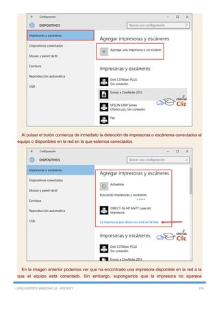 CURSO EXPERTO WINDOWS 10 - RICOSOFT 276
Al pulsar el botón comienza de inmediato la detección de impresoras o escáneres conectados al
equipo o disponibles en la red en la que estemos conectados.
En la imagen anterior podemos ver que ha encontrado una impresora disponible en la red a la
que el equipo está conectado. Sin embargo, supongamos que la impresora no aparece
 